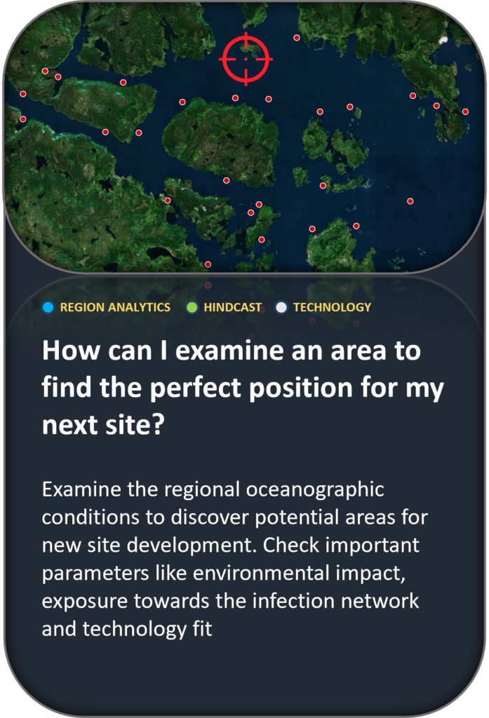 How can I examine an area to find the perfect position for my next site? Examine the regional oceanographic conditions to discover potential areas for new site development. Check important parameters like environmental impact, exposure towards the infection network and technology fit
