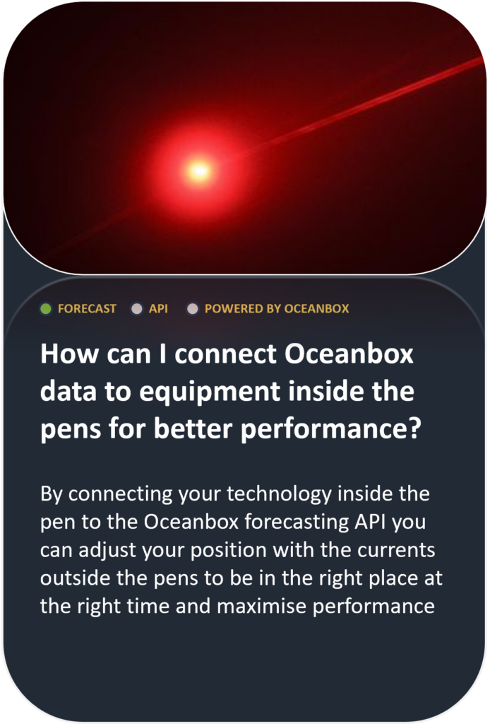 How can I connect Oceanbox data to equipment inside the pens for better performance? By connecting your technology inside the pen to the Oceanbox forecasting API you can adjust your position with the currents outside the pens to be in the right place at the right time and maximise performance